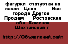 фигурки .статуэтки.на заказ › Цена ­ 250 - Все города Другое » Продам   . Ростовская обл.,Каменск-Шахтинский г.